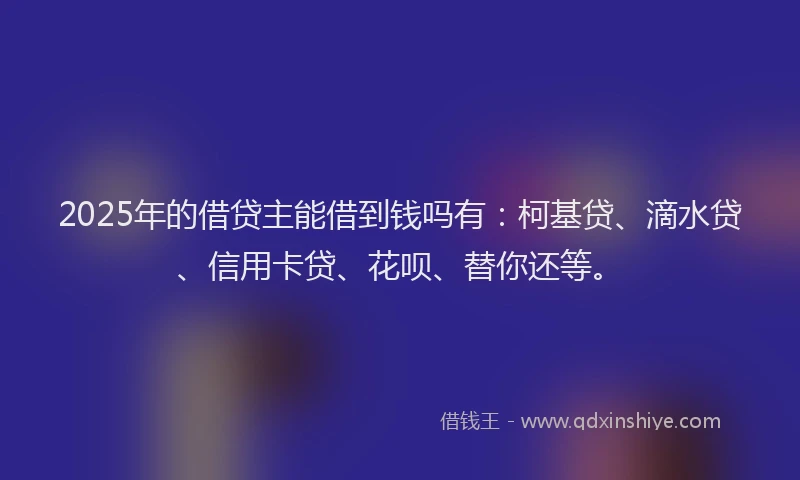 2025年的借贷主能借到钱吗有：柯基贷、滴水贷、信用卡贷、花呗、替你还等。