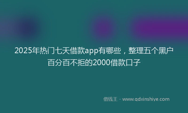 2025年热门七天借款app有哪些，整理五个黑户百分百不拒的2000借款口子