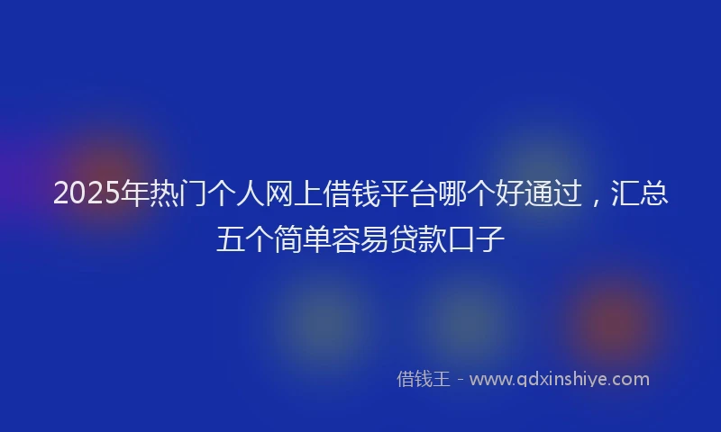 2025年热门个人网上借钱平台哪个好通过，汇总五个简单容易贷款口子