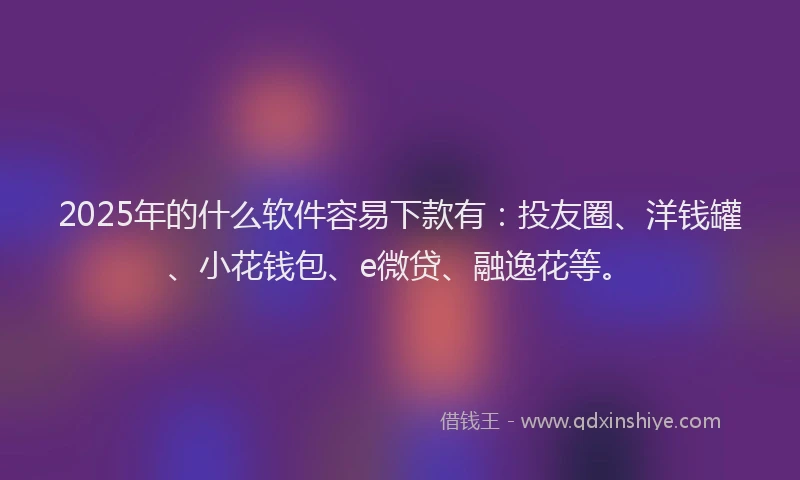2025年的什么软件容易下款有：投友圈、洋钱罐、小花钱包、e微贷、融逸花等。