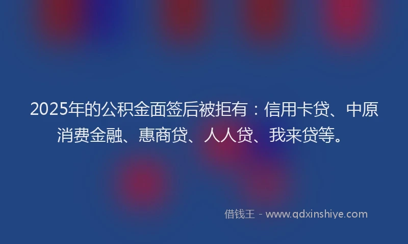 2025年的公积金面签后被拒有：信用卡贷、中原消费金融、惠商贷、人人贷、我来贷等。