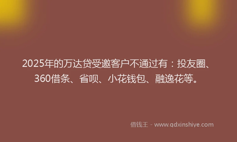 2025年的万达贷受邀客户不通过有：投友圈、360借条、省呗、小花钱包、融逸花等。