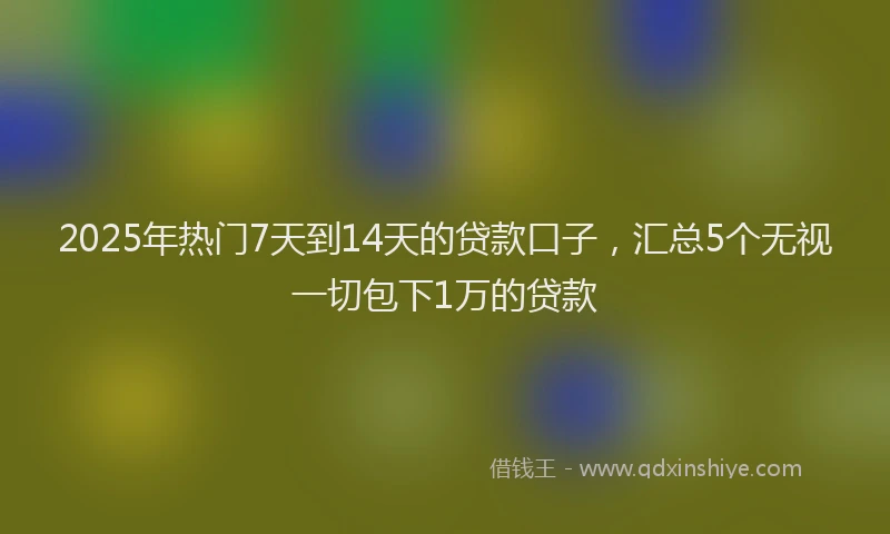 2025年热门7天到14天的贷款口子，汇总5个无视一切包下1万的贷款