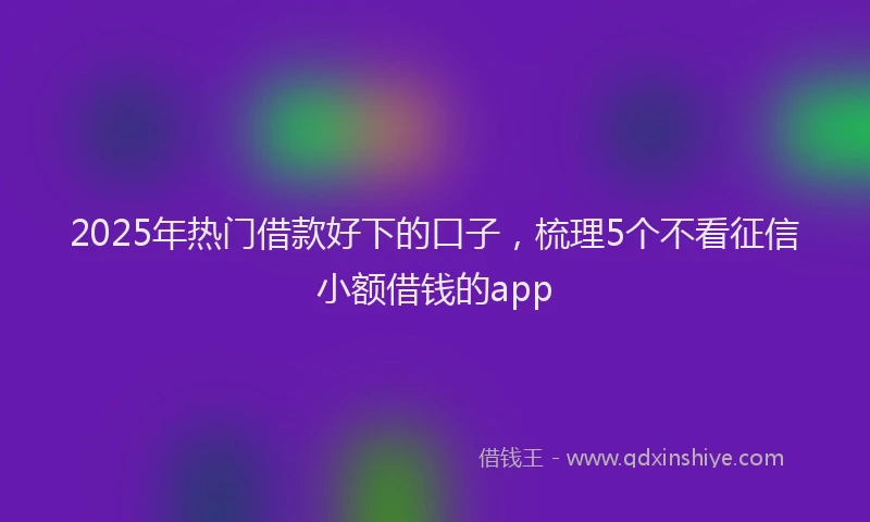 2025年热门借款好下的口子，梳理5个不看征信小额借钱的app