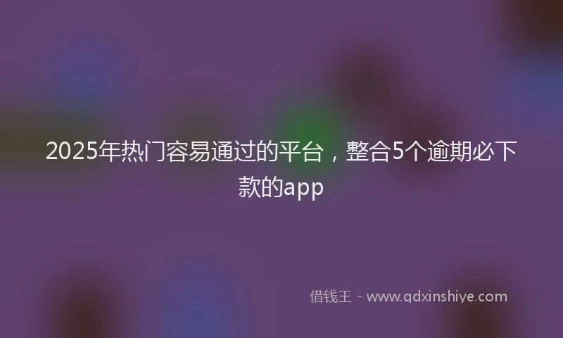 2025年热门容易通过的平台,整合5个逾期必下款的app