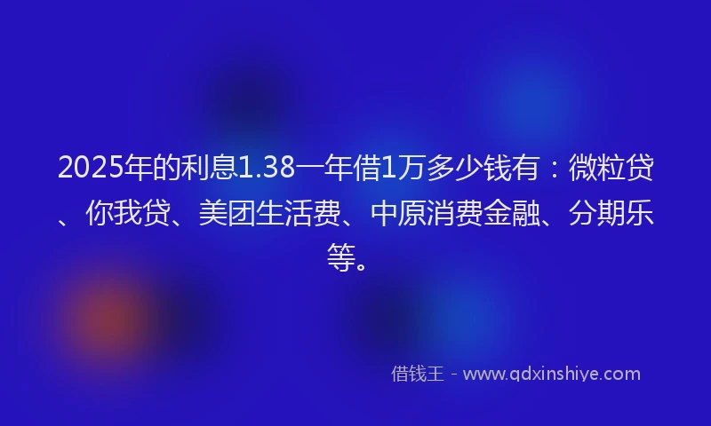 2025年的利息1.38一年借1万多少钱有：微粒贷、你我贷、美团生活费、中原消费金融、分期乐等。
