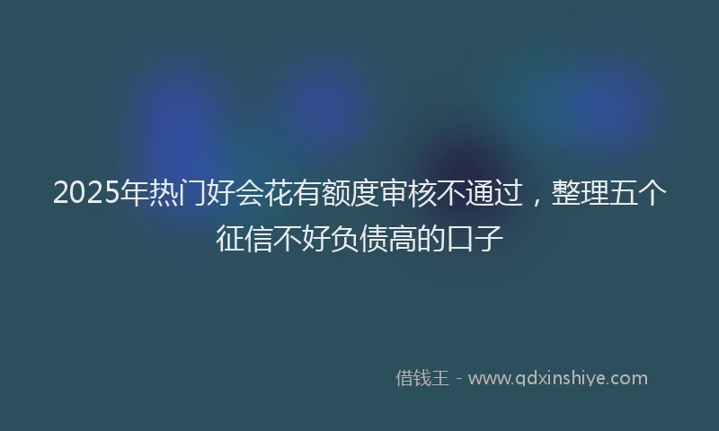2025年热门好会花有额度审核不通过，整理五个征信不好负债高的口子