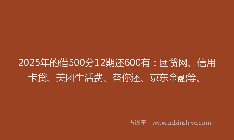 2025年的借500分12期还600有：团贷网、信用卡贷、美团生活费、替你还、京东金融等。