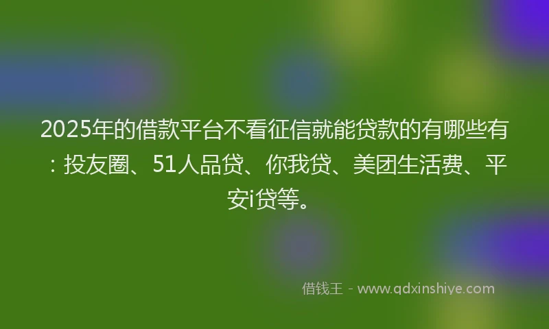 2025年的借款平台不看征信就能贷款的有哪些有：投友圈、51人品贷、你我贷、美团生活费、平安i贷等。