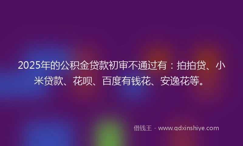 2025年的公积金贷款初审不通过有：拍拍贷、小米贷款、花呗、百度有钱花、安逸花等。