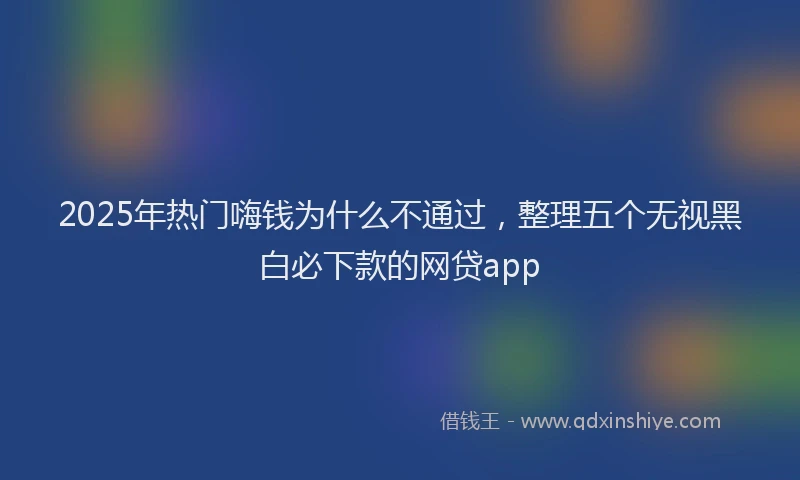 2025年热门嗨钱为什么不通过，整理五个无视黑白必下款的网贷app
