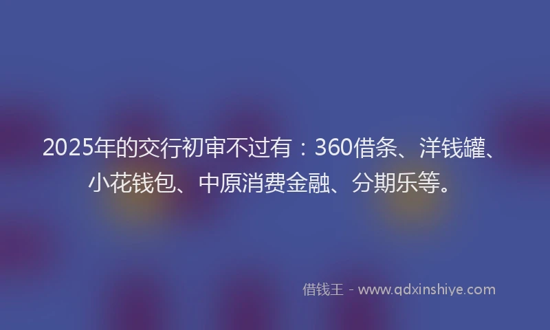 2025年的交行初审不过有：360借条、洋钱罐、小花钱包、中原消费金融、分期乐等。