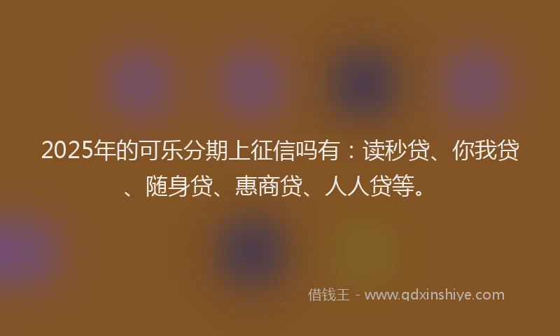 2025年的可乐分期上征信吗有：读秒贷、你我贷、随身贷、惠商贷、人人贷等。
