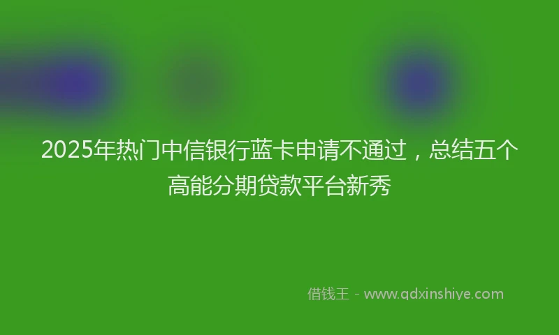 2025年热门中信银行蓝卡申请不通过，总结五个高能分期贷款平台新秀