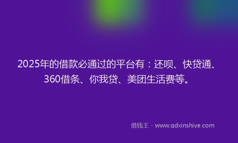 2025年的借款必通过的平台有：还呗、快贷通、360借条、你我贷、美团生活费等。