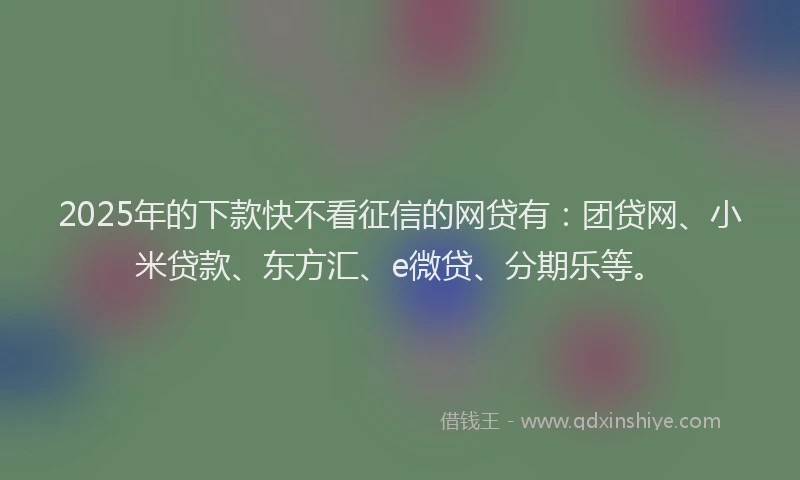 2025年的下款快不看征信的网贷有：团贷网、小米贷款、东方汇、e微贷、分期乐等。