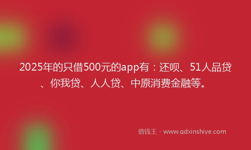 2025年的只借500元的app有：还呗、51人品贷、你我贷、人人贷、中原消费金融等。