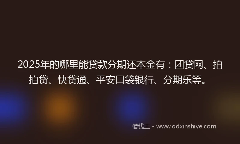 2025年的哪里能贷款分期还本金有：团贷网、拍拍贷、快贷通、平安口袋银行、分期乐等。