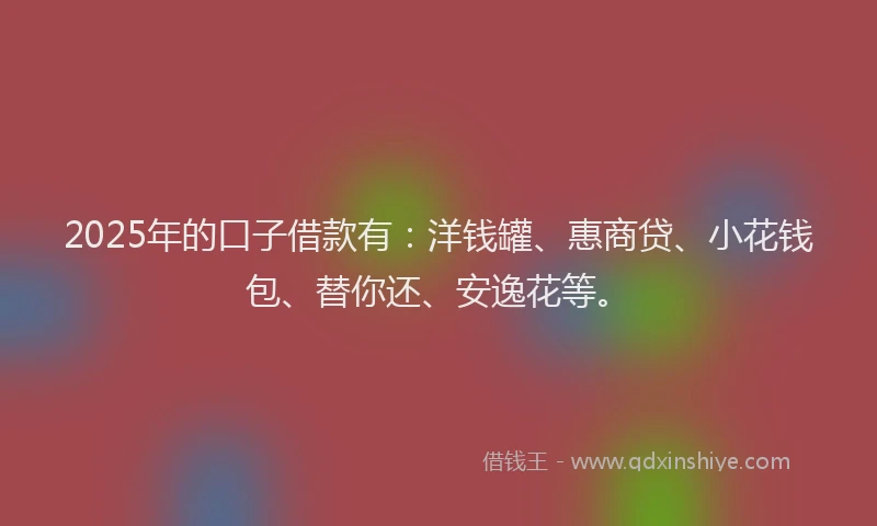 2025年的口子借款有：洋钱罐、惠商贷、小花钱包、替你还、安逸花等。