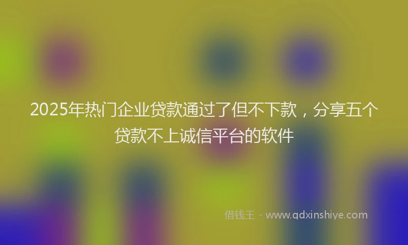 2025年热门企业贷款通过了但不下款，分享五个贷款不上诚信平台的软件