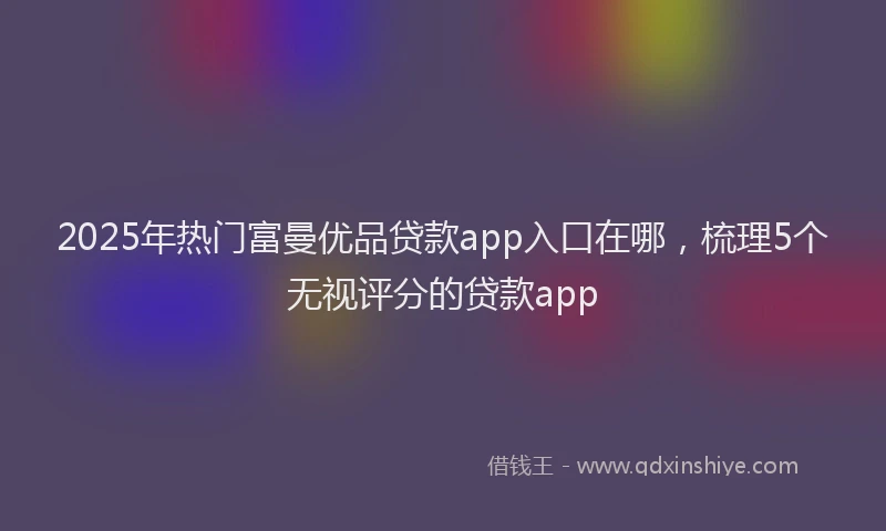 2025年热门富曼优品贷款app入口在哪，梳理5个无视评分的贷款app