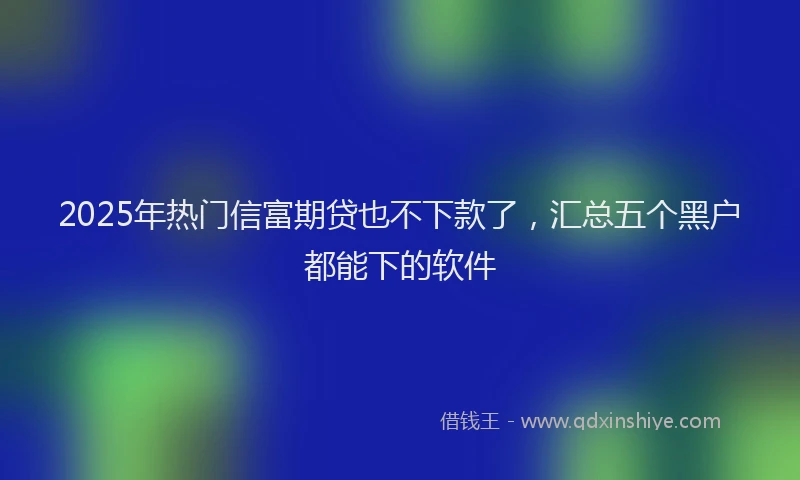 2025年热门信富期贷也不下款了，汇总五个黑户都能下的软件