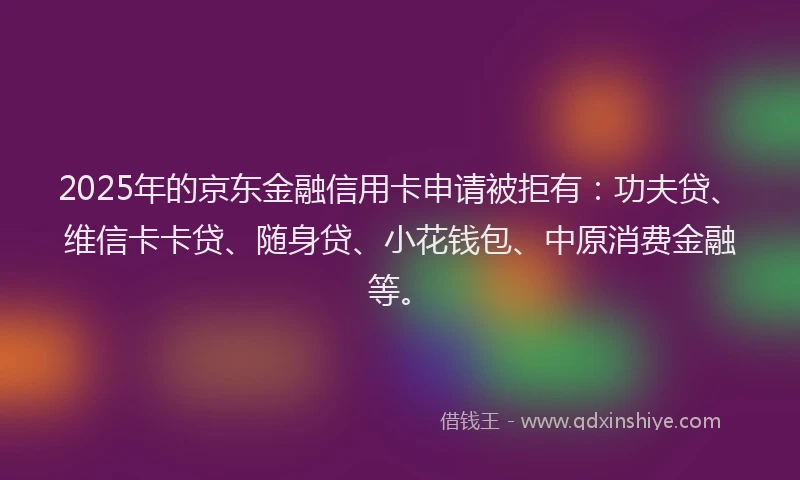2025年的京东金融信用卡申请被拒有：功夫贷、维信卡卡贷、随身贷、小花钱包、中原消费金融等。
