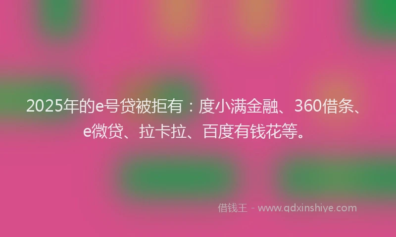 2025年的e号贷被拒有：度小满金融、360借条、e微贷、拉卡拉、百度有钱花等。