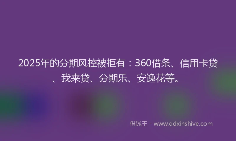 2025年的分期风控被拒有：360借条、信用卡贷、我来贷、分期乐、安逸花等。