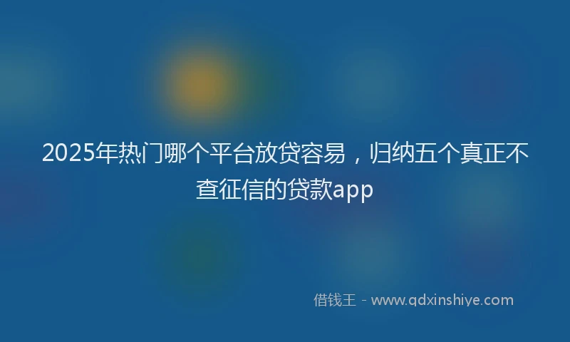 2025年热门哪个平台放贷容易，归纳五个真正不查征信的贷款app