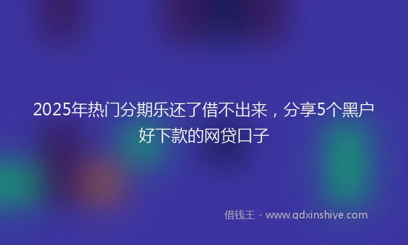 2025年热门分期乐还了借不出来，分享5个黑户好下款的网贷口子