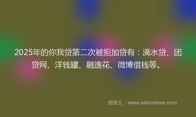 2025年的你我贷第二次被拒加贷有：滴水贷、团贷网、洋钱罐、融逸花、微博借钱等。