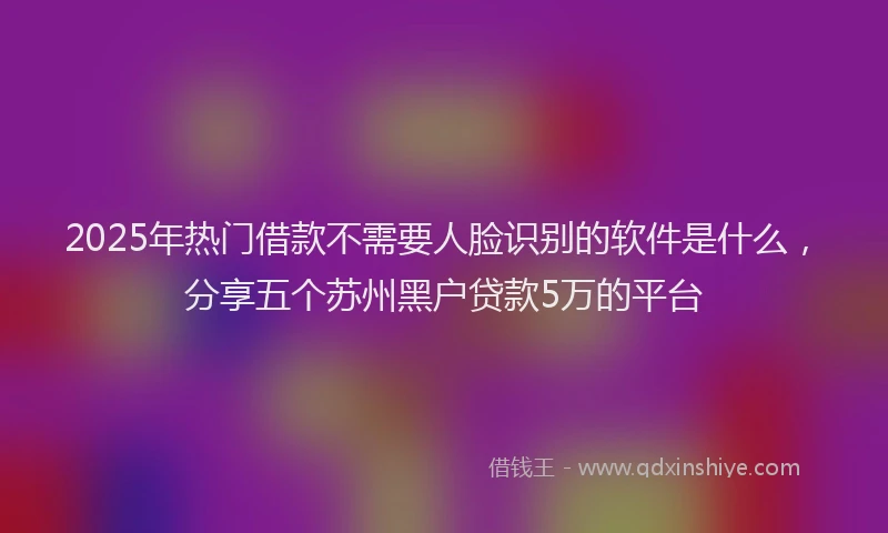 2025年热门借款不需要人脸识别的软件是什么，分享五个苏州黑户贷款5万的平台