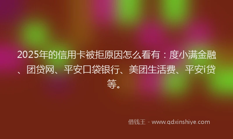 2025年的信用卡被拒原因怎么看有：度小满金融、团贷网、平安口袋银行、美团生活费、平安i贷等。