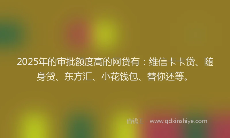 2025年的审批额度高的网贷有：维信卡卡贷、随身贷、东方汇、小花钱包、替你还等。