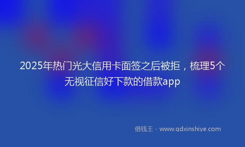 2025年热门光大信用卡面签之后被拒，梳理5个无视征信好下款的借款app