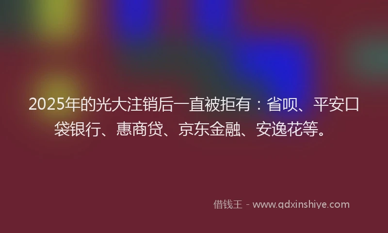 2025年的光大注销后一直被拒有：省呗、平安口袋银行、惠商贷、京东金融、安逸花等。