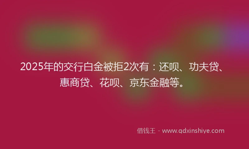 2025年的交行白金被拒2次有：还呗、功夫贷、惠商贷、花呗、京东金融等。