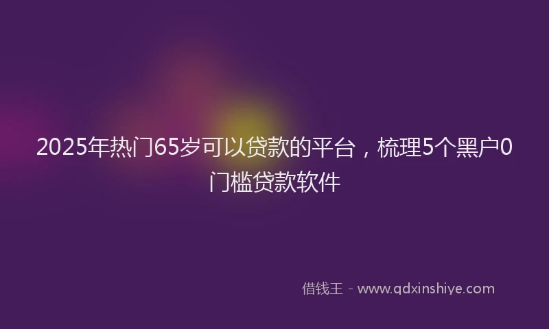 2025年热门65岁可以贷款的平台，梳理5个黑户0门槛贷款软件