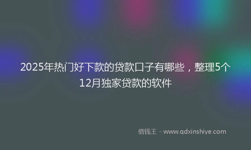 2025年热门好下款的贷款口子有哪些，整理5个12月独家贷款的软件