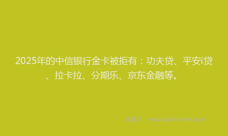 2025年的中信银行金卡被拒有：功夫贷、平安i贷、拉卡拉、分期乐、京东金融等。