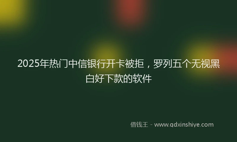 2025年热门中信银行开卡被拒，罗列五个无视黑白好下款的软件