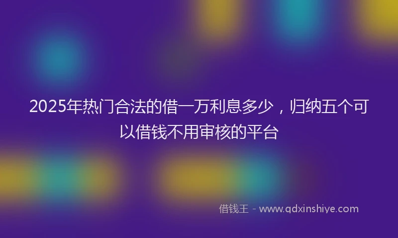 2025年热门合法的借一万利息多少，归纳五个可以借钱不用审核的平台