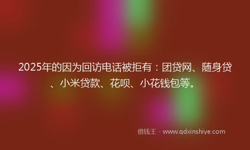 2025年的因为回访电话被拒有：团贷网、随身贷、小米贷款、花呗、小花钱包等。
