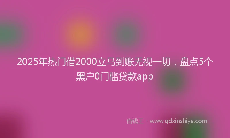 2025年热门借2000立马到账无视一切，盘点5个黑户0门槛贷款app