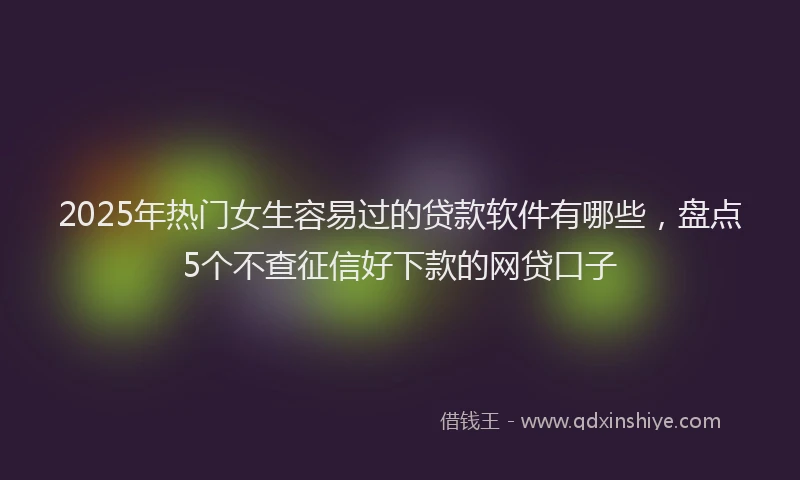 2025年热门女生容易过的贷款软件有哪些，盘点5个不查征信好下款的网贷口子