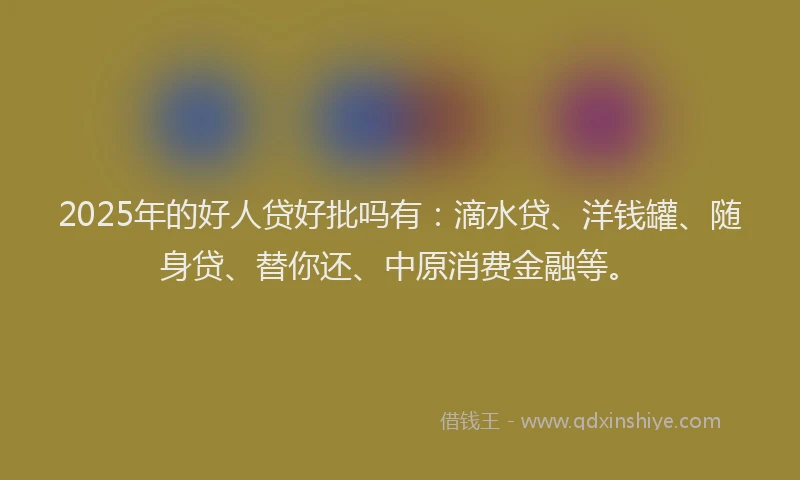 2025年的好人贷好批吗有：滴水贷、洋钱罐、随身贷、替你还、中原消费金融等。