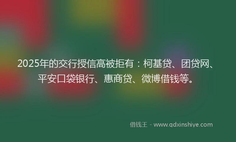 2025年的交行授信高被拒有：柯基贷、团贷网、平安口袋银行、惠商贷、微博借钱等。