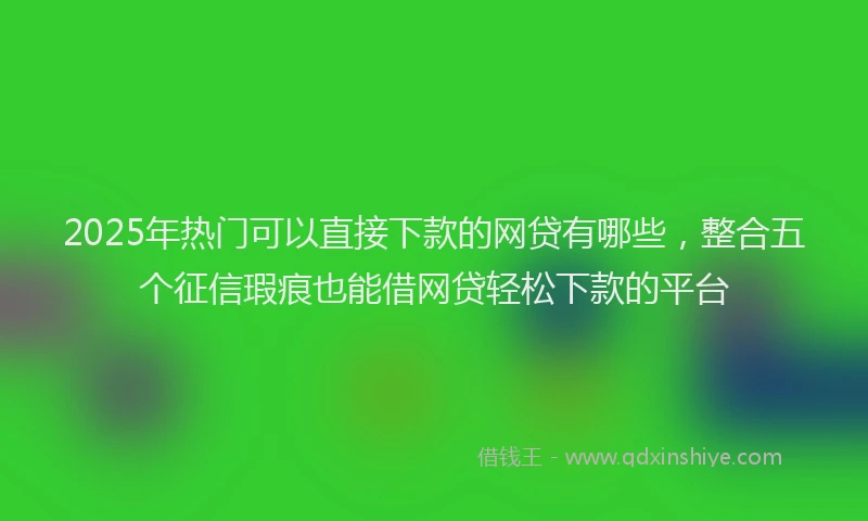 2025年热门可以直接下款的网贷有哪些，整合五个征信瑕疵也能借网贷轻松下款的平台
