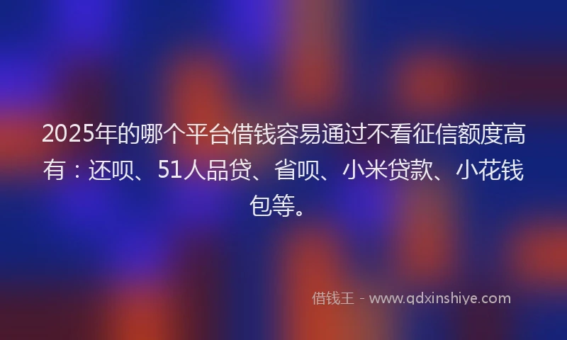 2025年的哪个平台借钱容易通过不看征信额度高有：还呗、51人品贷、省呗、小米贷款、小花钱包等。